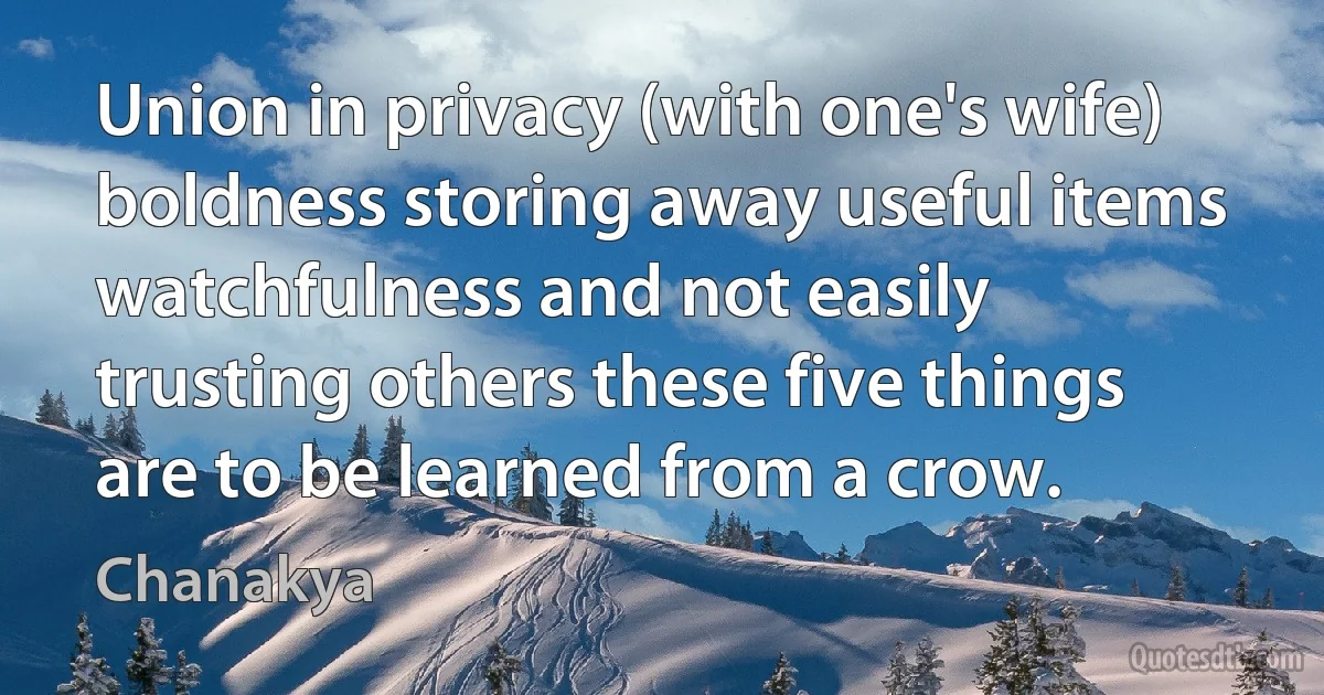 Union in privacy (with one's wife) boldness storing away useful items watchfulness and not easily trusting others these five things are to be learned from a crow. (Chanakya)