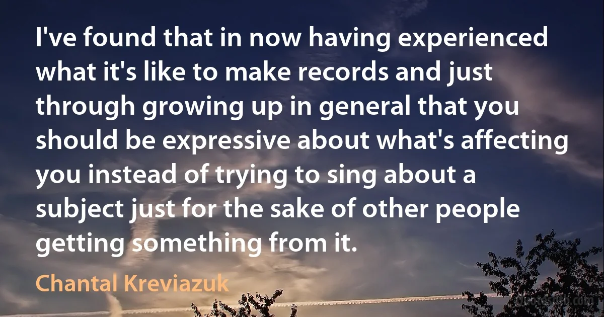 I've found that in now having experienced what it's like to make records and just through growing up in general that you should be expressive about what's affecting you instead of trying to sing about a subject just for the sake of other people getting something from it. (Chantal Kreviazuk)