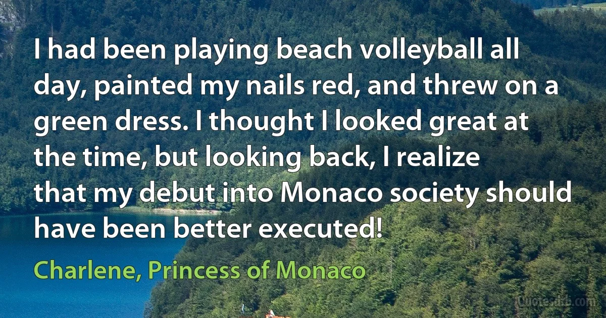 I had been playing beach volleyball all day, painted my nails red, and threw on a green dress. I thought I looked great at the time, but looking back, I realize that my debut into Monaco society should have been better executed! (Charlene, Princess of Monaco)