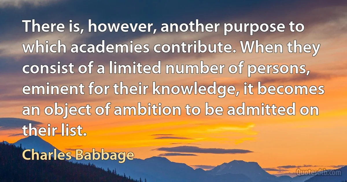 There is, however, another purpose to which academies contribute. When they consist of a limited number of persons, eminent for their knowledge, it becomes an object of ambition to be admitted on their list. (Charles Babbage)