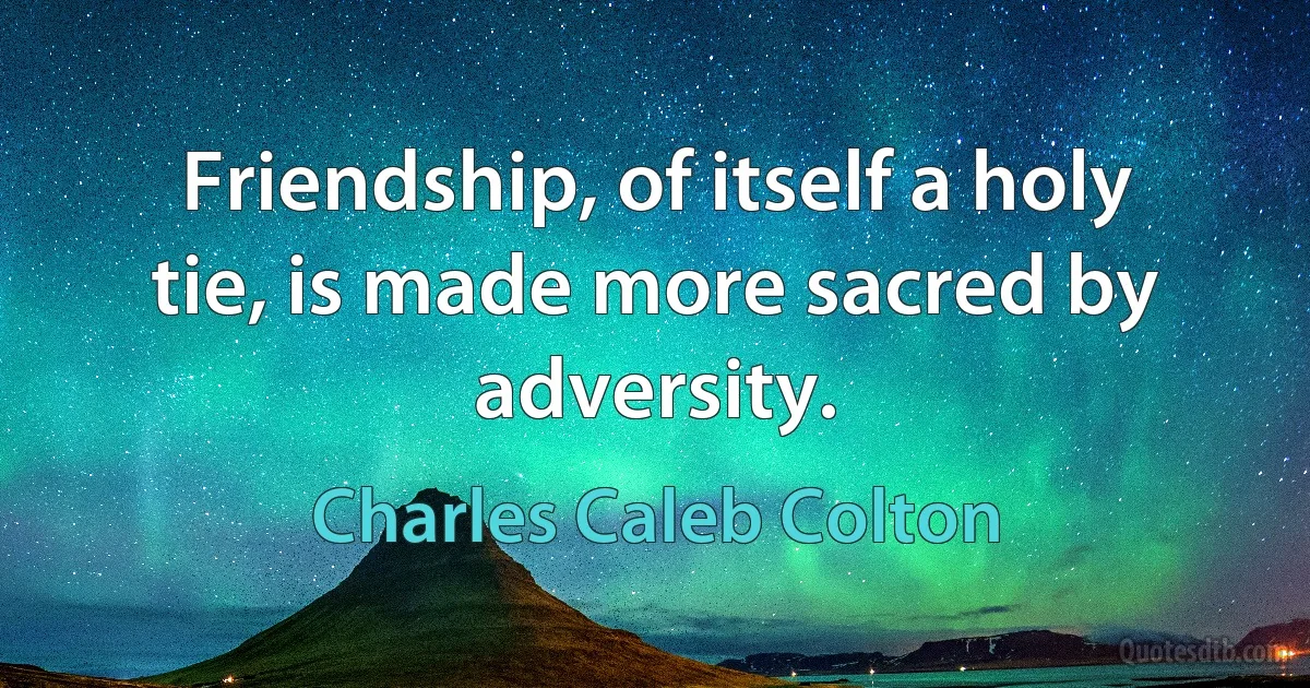 Friendship, of itself a holy tie, is made more sacred by adversity. (Charles Caleb Colton)