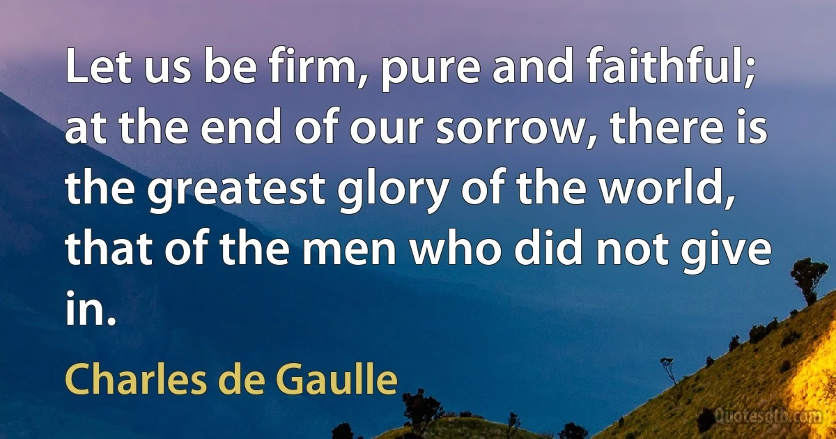 Let us be firm, pure and faithful; at the end of our sorrow, there is the greatest glory of the world, that of the men who did not give in. (Charles de Gaulle)