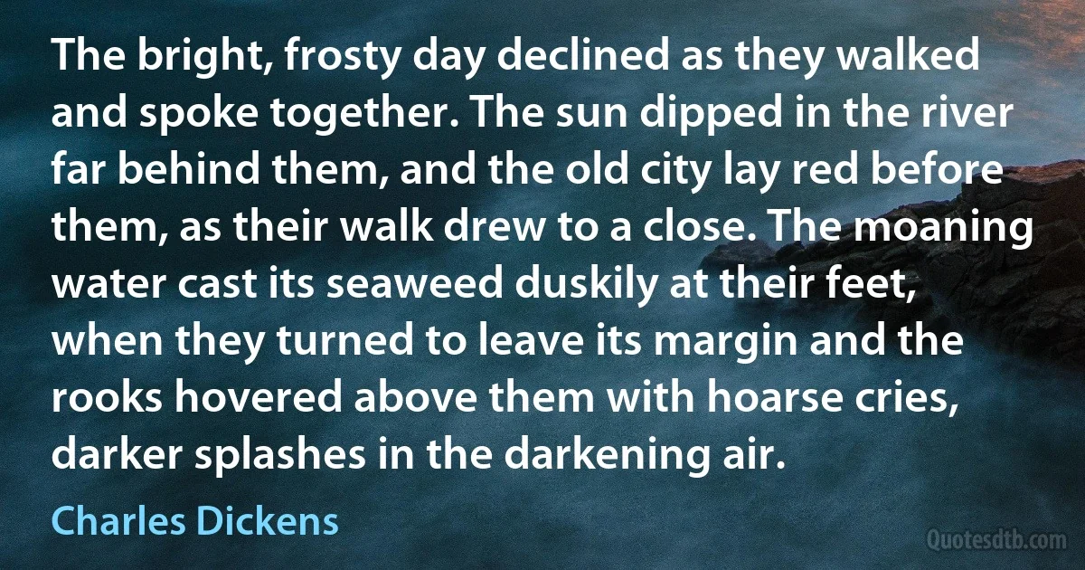 The bright, frosty day declined as they walked and spoke together. The sun dipped in the river far behind them, and the old city lay red before them, as their walk drew to a close. The moaning water cast its seaweed duskily at their feet, when they turned to leave its margin and the rooks hovered above them with hoarse cries, darker splashes in the darkening air. (Charles Dickens)