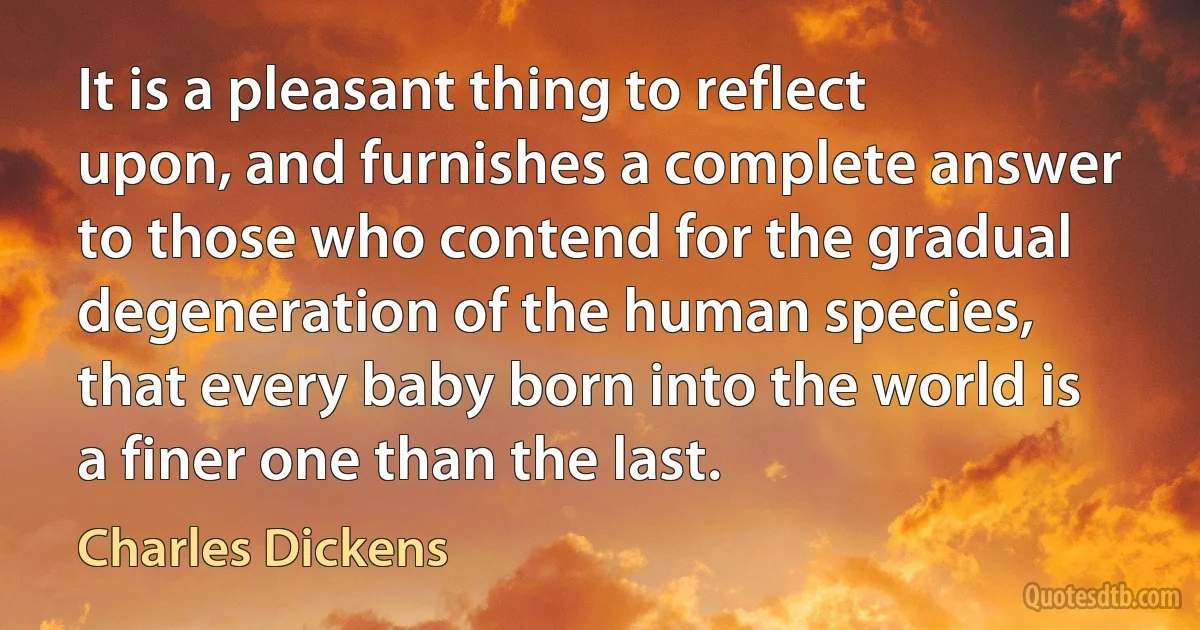 It is a pleasant thing to reflect upon, and furnishes a complete answer to those who contend for the gradual degeneration of the human species, that every baby born into the world is a finer one than the last. (Charles Dickens)