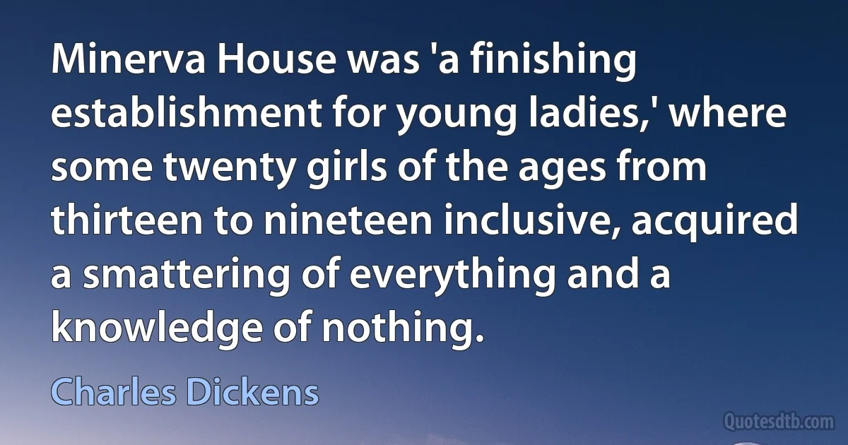 Minerva House was 'a finishing establishment for young ladies,' where some twenty girls of the ages from thirteen to nineteen inclusive, acquired a smattering of everything and a knowledge of nothing. (Charles Dickens)