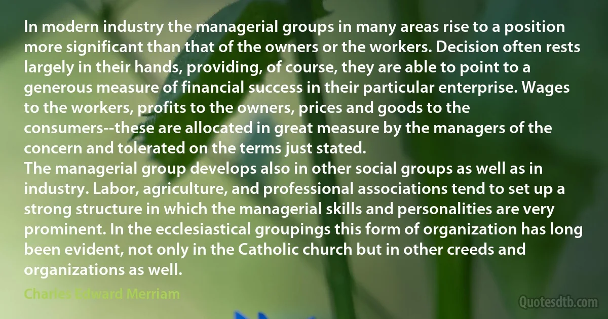 In modern industry the managerial groups in many areas rise to a position more significant than that of the owners or the workers. Decision often rests largely in their hands, providing, of course, they are able to point to a generous measure of financial success in their particular enterprise. Wages to the workers, profits to the owners, prices and goods to the consumers--these are allocated in great measure by the managers of the concern and tolerated on the terms just stated.
The managerial group develops also in other social groups as well as in industry. Labor, agriculture, and professional associations tend to set up a strong structure in which the managerial skills and personalities are very prominent. In the ecclesiastical groupings this form of organization has long been evident, not only in the Catholic church but in other creeds and organizations as well. (Charles Edward Merriam)