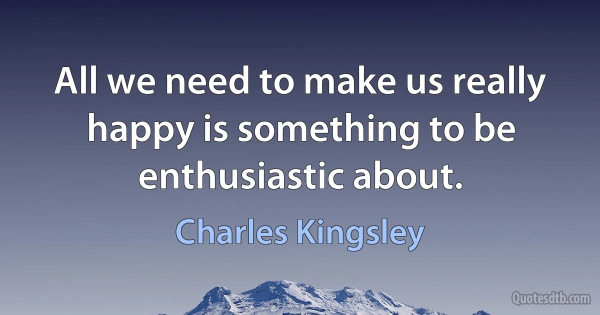 All we need to make us really happy is something to be enthusiastic about. (Charles Kingsley)