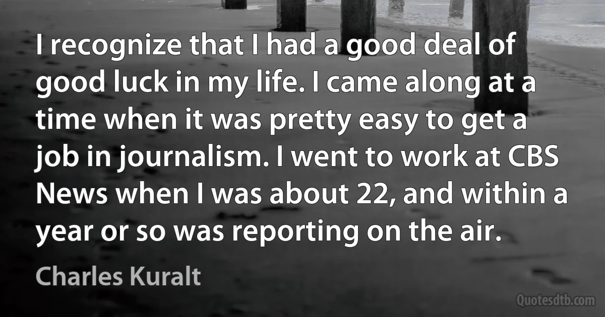 I recognize that I had a good deal of good luck in my life. I came along at a time when it was pretty easy to get a job in journalism. I went to work at CBS News when I was about 22, and within a year or so was reporting on the air. (Charles Kuralt)