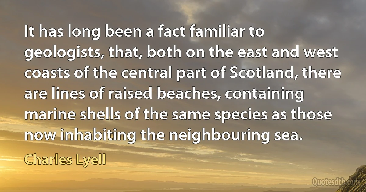 It has long been a fact familiar to geologists, that, both on the east and west coasts of the central part of Scotland, there are lines of raised beaches, containing marine shells of the same species as those now inhabiting the neighbouring sea. (Charles Lyell)