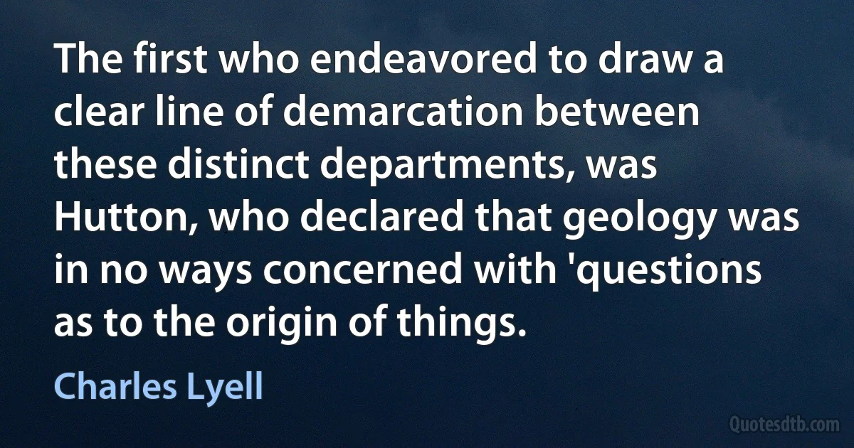 The first who endeavored to draw a clear line of demarcation between these distinct departments, was Hutton, who declared that geology was in no ways concerned with 'questions as to the origin of things. (Charles Lyell)