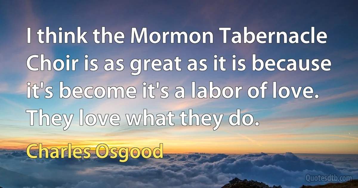 I think the Mormon Tabernacle Choir is as great as it is because it's become it's a labor of love. They love what they do. (Charles Osgood)