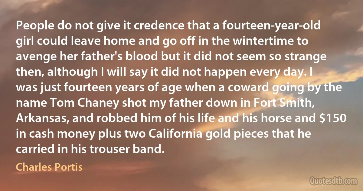 People do not give it credence that a fourteen-year-old girl could leave home and go off in the wintertime to avenge her father's blood but it did not seem so strange then, although I will say it did not happen every day. I was just fourteen years of age when a coward going by the name Tom Chaney shot my father down in Fort Smith, Arkansas, and robbed him of his life and his horse and $150 in cash money plus two California gold pieces that he carried in his trouser band. (Charles Portis)