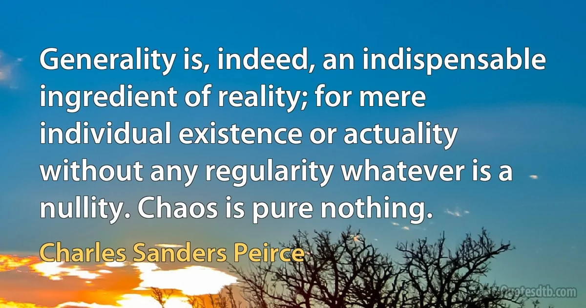 Generality is, indeed, an indispensable ingredient of reality; for mere individual existence or actuality without any regularity whatever is a nullity. Chaos is pure nothing. (Charles Sanders Peirce)