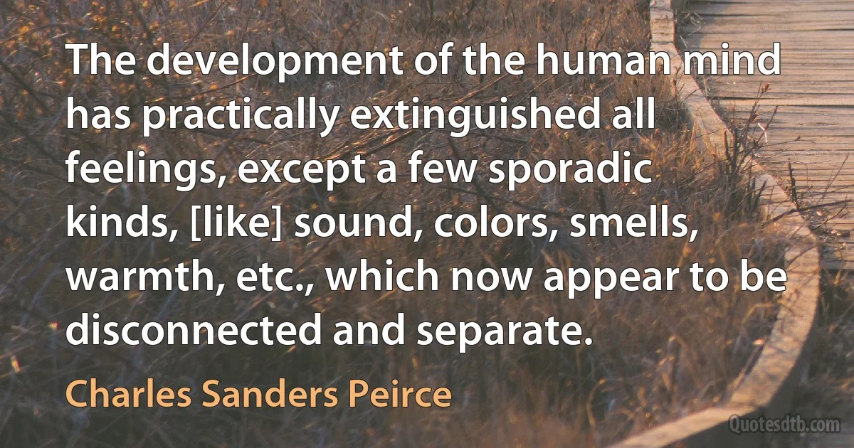 The development of the human mind has practically extinguished all feelings, except a few sporadic kinds, [like] sound, colors, smells, warmth, etc., which now appear to be disconnected and separate. (Charles Sanders Peirce)