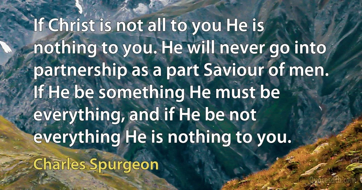 If Christ is not all to you He is nothing to you. He will never go into partnership as a part Saviour of men. If He be something He must be everything, and if He be not everything He is nothing to you. (Charles Spurgeon)