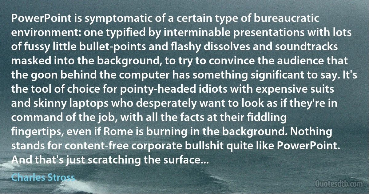 PowerPoint is symptomatic of a certain type of bureaucratic environment: one typified by interminable presentations with lots of fussy little bullet-points and flashy dissolves and soundtracks masked into the background, to try to convince the audience that the goon behind the computer has something significant to say. It's the tool of choice for pointy-headed idiots with expensive suits and skinny laptops who desperately want to look as if they're in command of the job, with all the facts at their fiddling fingertips, even if Rome is burning in the background. Nothing stands for content-free corporate bullshit quite like PowerPoint. And that's just scratching the surface... (Charles Stross)