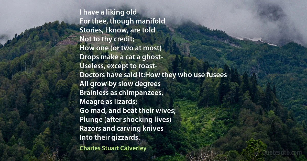 I have a liking old
For thee, though manifold
Stories, I know, are told
Not to thy credit;
How one (or two at most)
Drops make a cat a ghost-
Useless, except to roast-
Doctors have said it:How they who use fusees
All grow by slow degrees
Brainless as chimpanzees,
Meagre as lizards;
Go mad, and beat their wives;
Plunge (after shocking lives)
Razors and carving knives
Into their gizzards. (Charles Stuart Calverley)