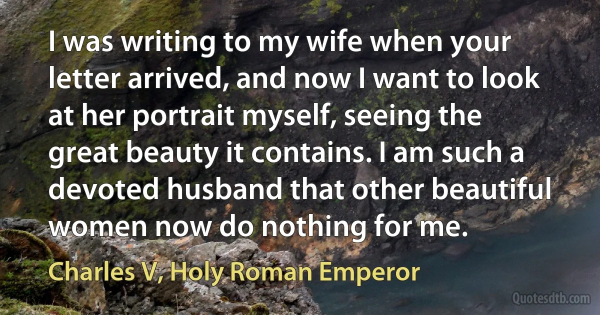 I was writing to my wife when your letter arrived, and now I want to look at her portrait myself, seeing the great beauty it contains. I am such a devoted husband that other beautiful women now do nothing for me. (Charles V, Holy Roman Emperor)