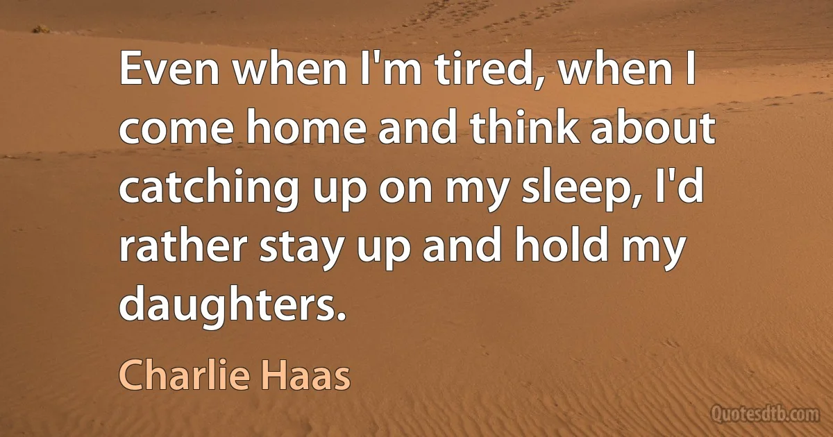 Even when I'm tired, when I come home and think about catching up on my sleep, I'd rather stay up and hold my daughters. (Charlie Haas)