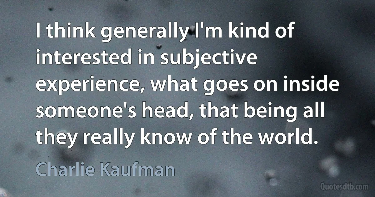 I think generally I'm kind of interested in subjective experience, what goes on inside someone's head, that being all they really know of the world. (Charlie Kaufman)