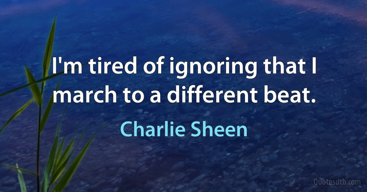 I'm tired of ignoring that I march to a different beat. (Charlie Sheen)