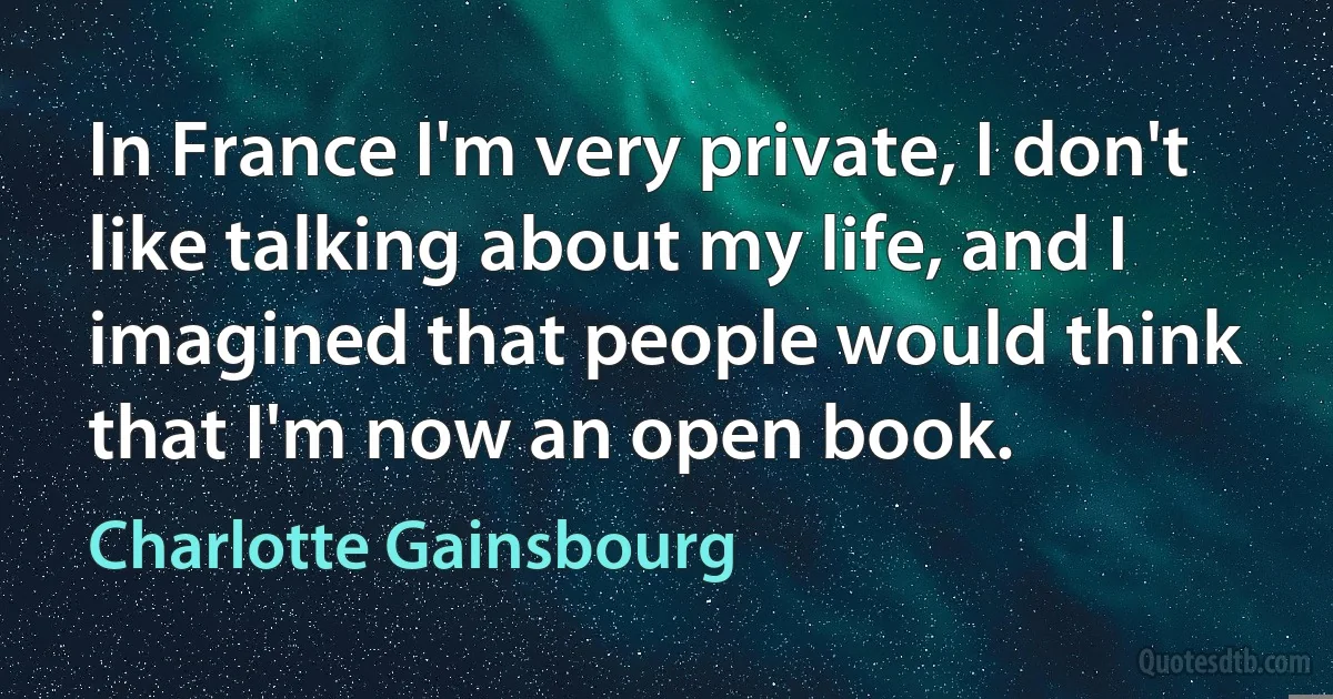 In France I'm very private, I don't like talking about my life, and I imagined that people would think that I'm now an open book. (Charlotte Gainsbourg)