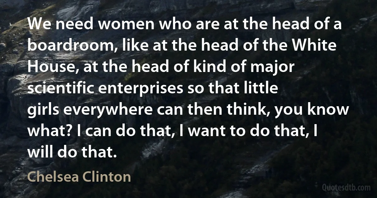 We need women who are at the head of a boardroom, like at the head of the White House, at the head of kind of major scientific enterprises so that little girls everywhere can then think, you know what? I can do that, I want to do that, I will do that. (Chelsea Clinton)