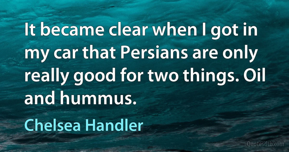 It became clear when I got in my car that Persians are only really good for two things. Oil and hummus. (Chelsea Handler)