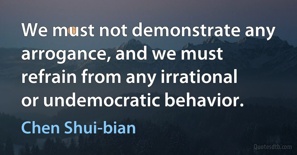 We must not demonstrate any arrogance, and we must refrain from any irrational or undemocratic behavior. (Chen Shui-bian)