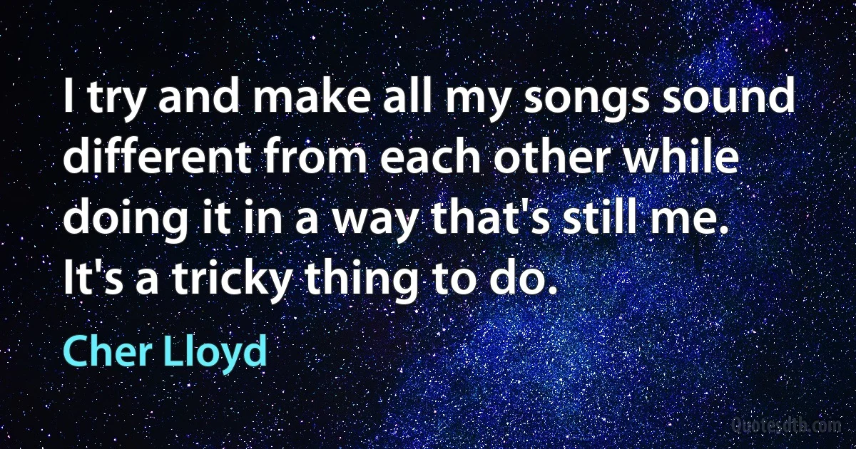 I try and make all my songs sound different from each other while doing it in a way that's still me. It's a tricky thing to do. (Cher Lloyd)