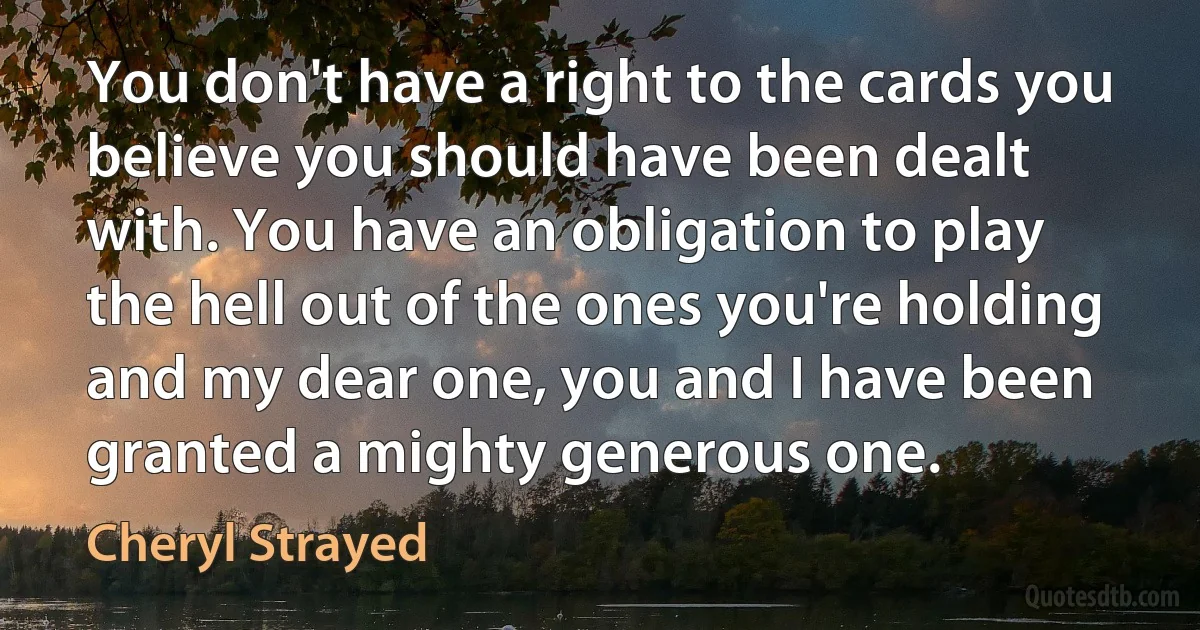 You don't have a right to the cards you believe you should have been dealt with. You have an obligation to play the hell out of the ones you're holding and my dear one, you and I have been granted a mighty generous one. (Cheryl Strayed)