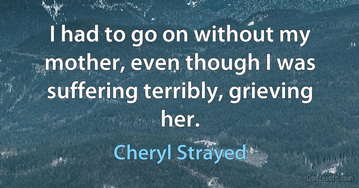 I had to go on without my mother, even though I was suffering terribly, grieving her. (Cheryl Strayed)