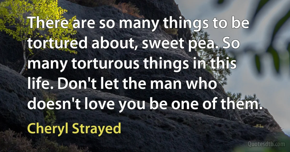 There are so many things to be tortured about, sweet pea. So many torturous things in this life. Don't let the man who doesn't love you be one of them. (Cheryl Strayed)