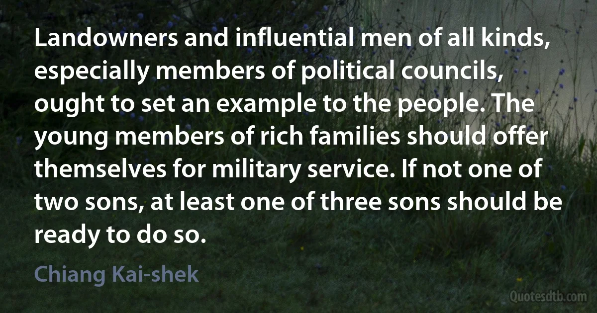 Landowners and influential men of all kinds, especially members of political councils, ought to set an example to the people. The young members of rich families should offer themselves for military service. If not one of two sons, at least one of three sons should be ready to do so. (Chiang Kai-shek)