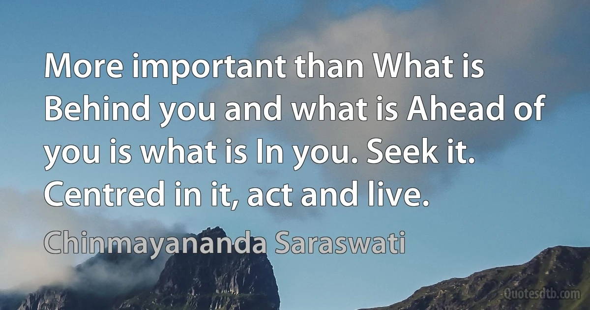 More important than What is Behind you and what is Ahead of you is what is In you. Seek it. Centred in it, act and live. (Chinmayananda Saraswati)