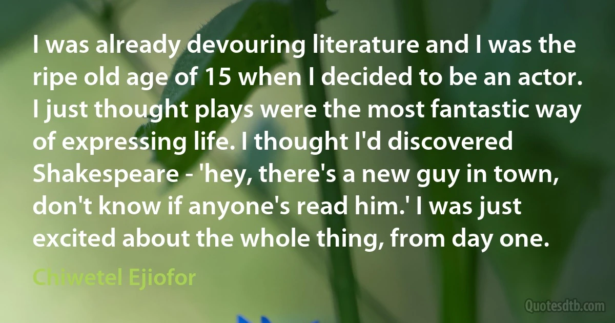 I was already devouring literature and I was the ripe old age of 15 when I decided to be an actor. I just thought plays were the most fantastic way of expressing life. I thought I'd discovered Shakespeare - 'hey, there's a new guy in town, don't know if anyone's read him.' I was just excited about the whole thing, from day one. (Chiwetel Ejiofor)