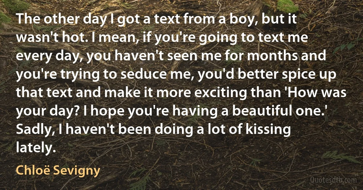 The other day I got a text from a boy, but it wasn't hot. I mean, if you're going to text me every day, you haven't seen me for months and you're trying to seduce me, you'd better spice up that text and make it more exciting than 'How was your day? I hope you're having a beautiful one.' Sadly, I haven't been doing a lot of kissing lately. (Chloë Sevigny)