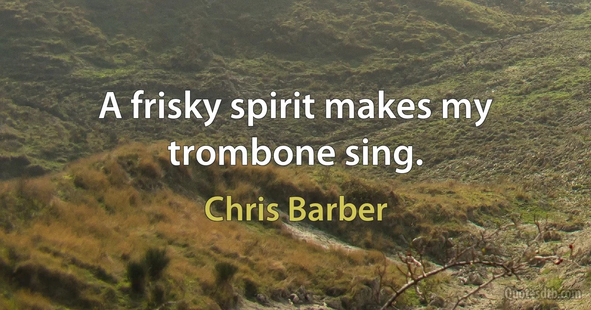 A frisky spirit makes my trombone sing. (Chris Barber)