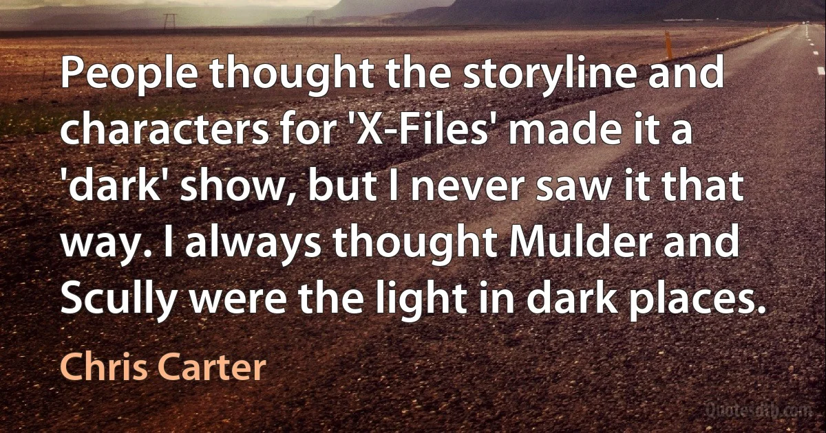 People thought the storyline and characters for 'X-Files' made it a 'dark' show, but I never saw it that way. I always thought Mulder and Scully were the light in dark places. (Chris Carter)