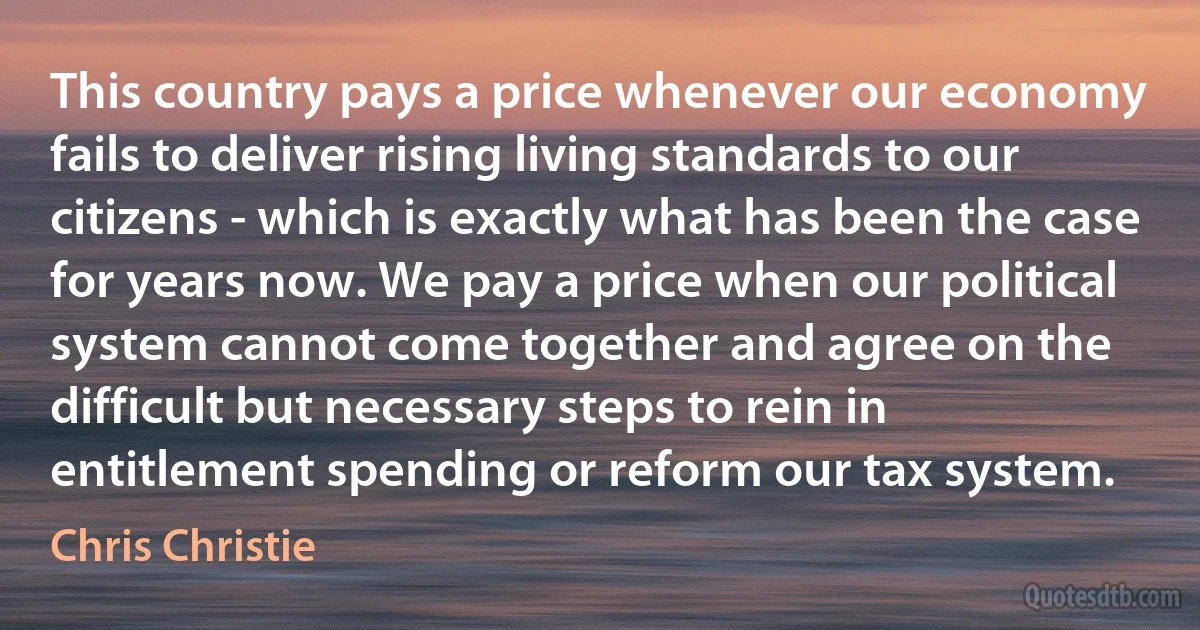 This country pays a price whenever our economy fails to deliver rising living standards to our citizens - which is exactly what has been the case for years now. We pay a price when our political system cannot come together and agree on the difficult but necessary steps to rein in entitlement spending or reform our tax system. (Chris Christie)