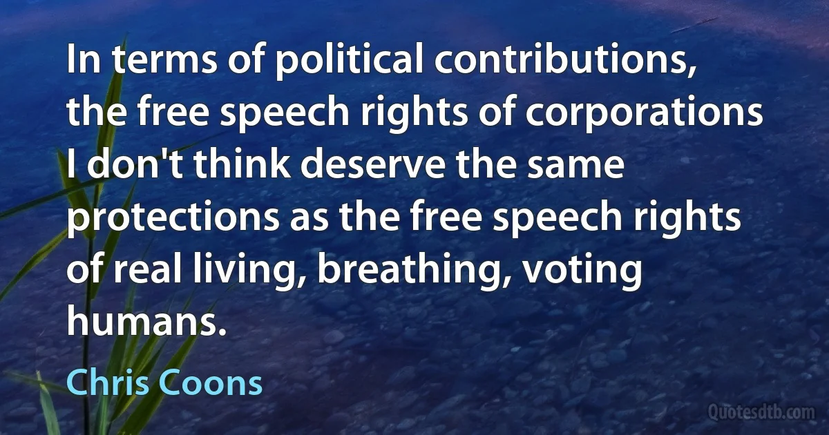 In terms of political contributions, the free speech rights of corporations I don't think deserve the same protections as the free speech rights of real living, breathing, voting humans. (Chris Coons)