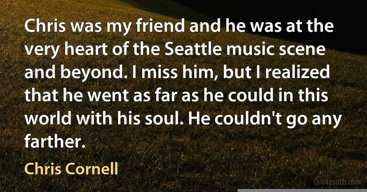 Chris was my friend and he was at the very heart of the Seattle music scene and beyond. I miss him, but I realized that he went as far as he could in this world with his soul. He couldn't go any farther. (Chris Cornell)