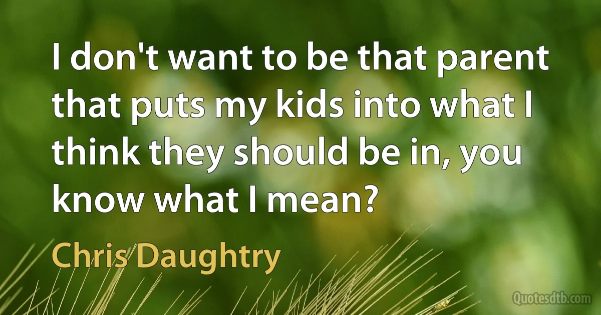 I don't want to be that parent that puts my kids into what I think they should be in, you know what I mean? (Chris Daughtry)