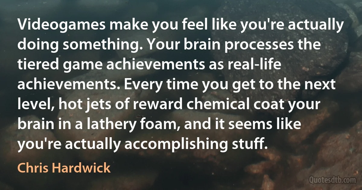 Videogames make you feel like you're actually doing something. Your brain processes the tiered game achievements as real-life achievements. Every time you get to the next level, hot jets of reward chemical coat your brain in a lathery foam, and it seems like you're actually accomplishing stuff. (Chris Hardwick)