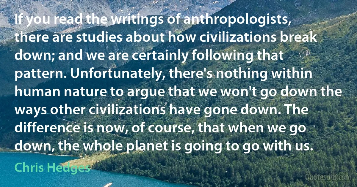 If you read the writings of anthropologists, there are studies about how civilizations break down; and we are certainly following that pattern. Unfortunately, there's nothing within human nature to argue that we won't go down the ways other civilizations have gone down. The difference is now, of course, that when we go down, the whole planet is going to go with us. (Chris Hedges)