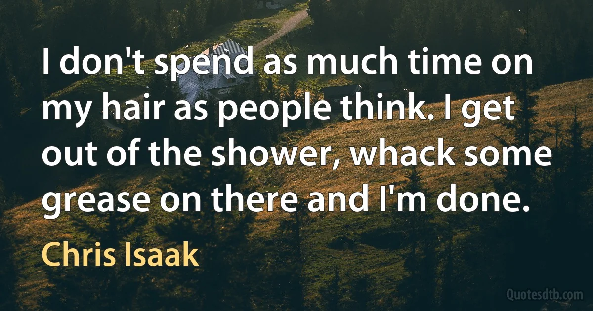 I don't spend as much time on my hair as people think. I get out of the shower, whack some grease on there and I'm done. (Chris Isaak)