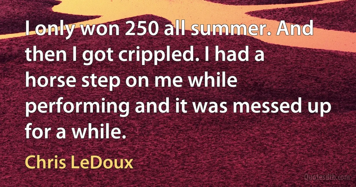 I only won 250 all summer. And then I got crippled. I had a horse step on me while performing and it was messed up for a while. (Chris LeDoux)