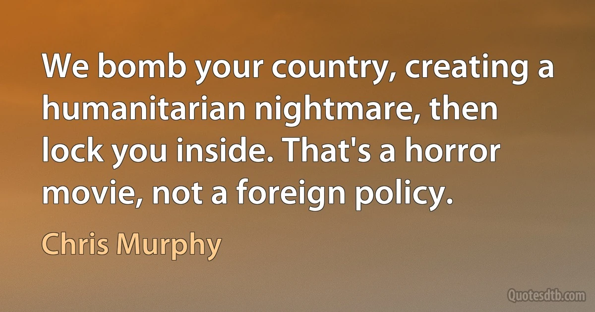 We bomb your country, creating a humanitarian nightmare, then lock you inside. That's a horror movie, not a foreign policy. (Chris Murphy)