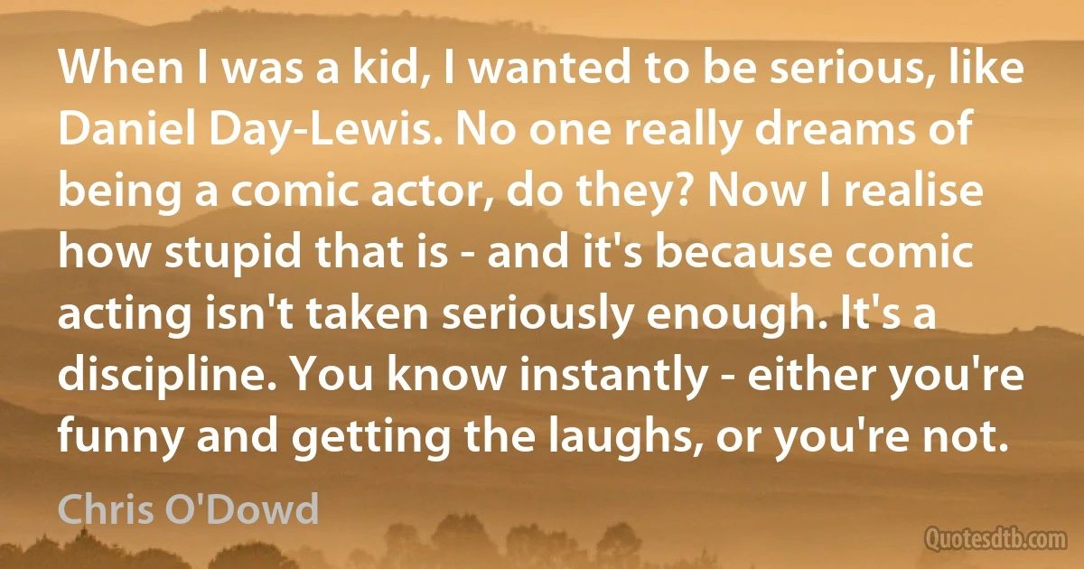 When I was a kid, I wanted to be serious, like Daniel Day-Lewis. No one really dreams of being a comic actor, do they? Now I realise how stupid that is - and it's because comic acting isn't taken seriously enough. It's a discipline. You know instantly - either you're funny and getting the laughs, or you're not. (Chris O'Dowd)