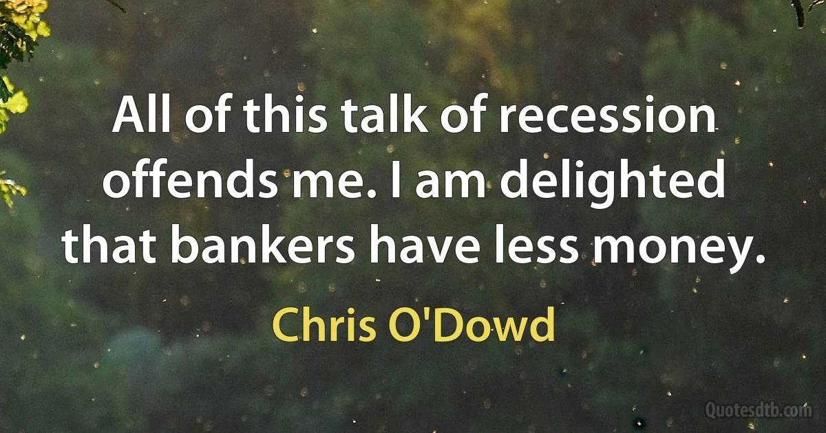 All of this talk of recession offends me. I am delighted that bankers have less money. (Chris O'Dowd)